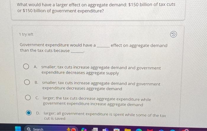 What would have a larger effect on aggregate demand: $150 billion of tax cuts
or $150 billion of government expenditure?
1 try left
Government expenditure would have a
than the tax cuts because
effect on aggregate demand
A. smaller; tax cuts increase aggregate demand and government
expenditure decreases aggregate supply
OB. smaller; tax cuts increase aggregate demand and government
expenditure decreases aggregate demand
OC. larger; the tax cuts decrease aggregate expenditure while
government expenditure increase aggregate demand
D. larger; all government expenditure is spent while some of the tax
cut is saved
Search
(3)