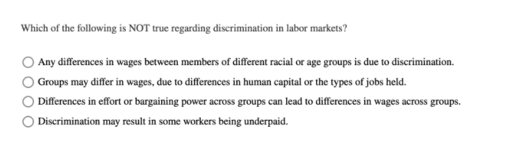 Which of the following is NOT true regarding discrimination in labor markets?
Any differences in wages between members of different racial or age groups is due to discrimination.
Groups may differ in wages, due to differences in human capital or the types of jobs held.
Differences in effort or bargaining power across groups can lead to differences in wages across groups.
Discrimination may result in some workers being underpaid.
