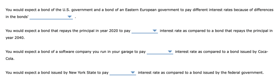 You would expect a bond of the U.S. government and a bond of an Eastern European government to pay different interest rates because of differences
in the bonds'
You would expect a bond that repays the principal in year 2020 to pay
v interest rate as compared to a bond that repays the principal in
year 2040.
You would expect a bond of a software company you run in your garage to pay
interest rate as compared to a bond issued by Coca-
Cola.
You would expect a bond issued by New York State to pay
interest rate as compared to a bond issued by the federal government.
