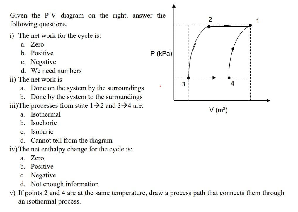 Given the P-V diagram on the right, answer the
following questions.
i) The net work for the cycle is:
a. Zero
2
1
b. Positive
c. Negative
d. We need numbers
ii) The net work is
a. Done on the system by the surroundings
b. Done by the system to the surroundings
iii) The processes from state 1→2 and 3-4 are:
a. Isothermal
b. Isochoric
c. Isobaric
d. Cannot tell from the diagram
iv) The net enthalpy change for the cycle is:
a. Zero
b. Positive
c. Negative
d. Not enough information
P (kPa)
3
4
V (m³)
v) If points 2 and 4 are at the same temperature, draw a process path that connects them through
an isothermal process.
