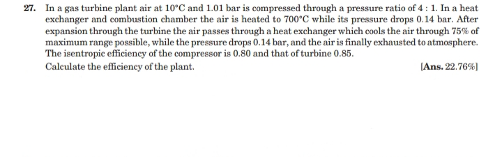 27. In a gas turbine plant air at 10°C and 1.01 bar is compressed through a pressure ratio of 4 :1. In a heat
exchanger and combustion chamber the air is heated to 700°C while its pressure drops 0.14 bar. After
expansion through the turbine the air passes through a heat exchanger which cools the air through 75% of
maximum range possible, while the pressure drops 0.14 bar, and the air is finally exhausted to atmosphere.
The isentropic efficiency of the compressor is 0.80 and that of turbine 0.85.
Calculate the efficiency of the plant.
(Ans. 22.76%)
