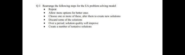 Q3 Rearrange the following steps for the EA problem solving model:
Repeat
Allow more options for better ones
Choose one or more of these, alter them to create new solutions
• Discard some of the solutions
Over a period, solution quality will improve
Create a number of tentative solutions
