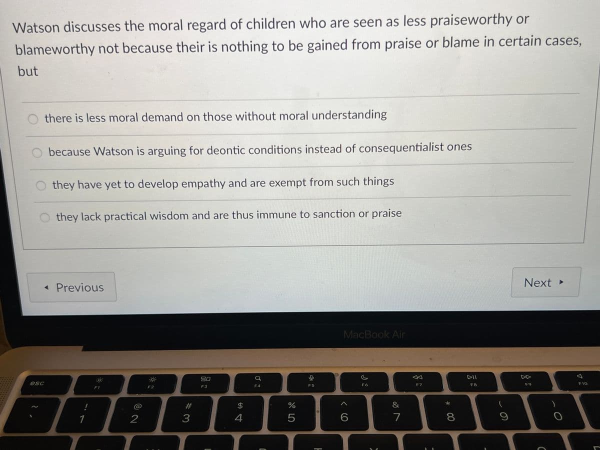 Watson discusses the moral regard of children who are seen as less praiseworthy or
blameworthy not because their is nothing to be gained from praise or blame in certain cases,
but
there is less moral demand on those without moral understanding
because Watson is arguing for deontic conditions instead of consequentialist ones
they have yet to develop empathy and are exempt from such things
Othey lack practical wisdom and are thus immune to sanction or praise
< Previous
esc
O
F1
1
!
*
80
a
0
F2
F3
F4
F5
@
72
$
#4
#3
MacBook Air
ヘ6
%
2°5
H
F6
&
27
←
F7
8 *
Next ▸
DII
F8
F9
9
A
F10
