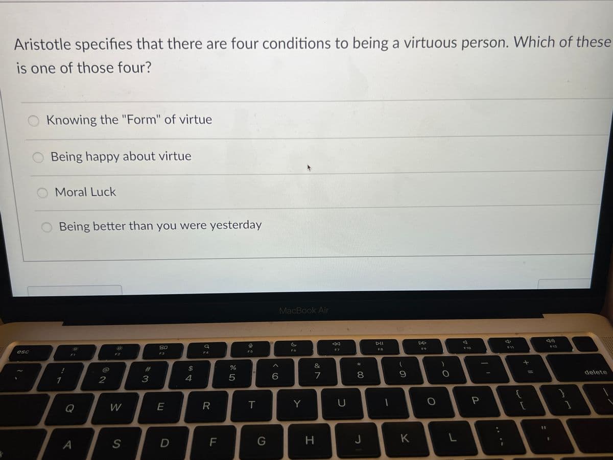 Aristotle specifies that there are four conditions to being a virtuous person. Which of these
is one of those four?
Knowing the "Form" of virtue
O Being happy about virtue
Moral Luck
esc
Being better than you were yesterday
!
1
F1
12
F2
Q
W
A
S
#3
80
F3
a
F4
F5
MacBook Air
F6
$
do
%
4
5
6
9>
&
29
7
←
F7
E
R
T
Y
U
D
F
G
H
8
DII
F8
(
9
4
F9
Δ
F10
F11
+ 11
E
O
P
{
[
J
K
L
F12
}
delete