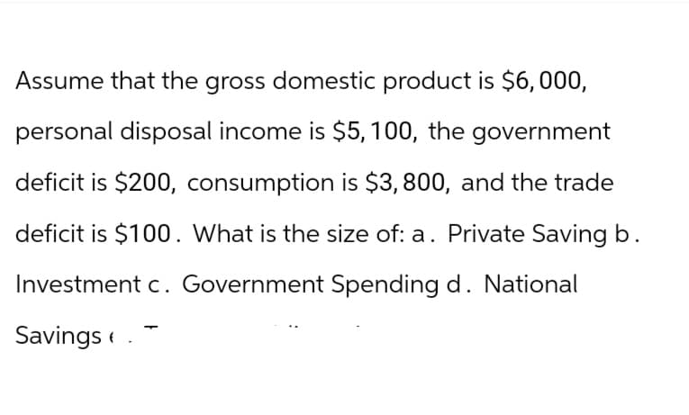 Assume that the gross domestic product is $6,000,
personal disposal income is $5, 100, the government
deficit is $200, consumption is $3,800, and the trade
deficit is $100. What is the size of: a. Private Saving b.
Investment c. Government Spending d. National
Savings