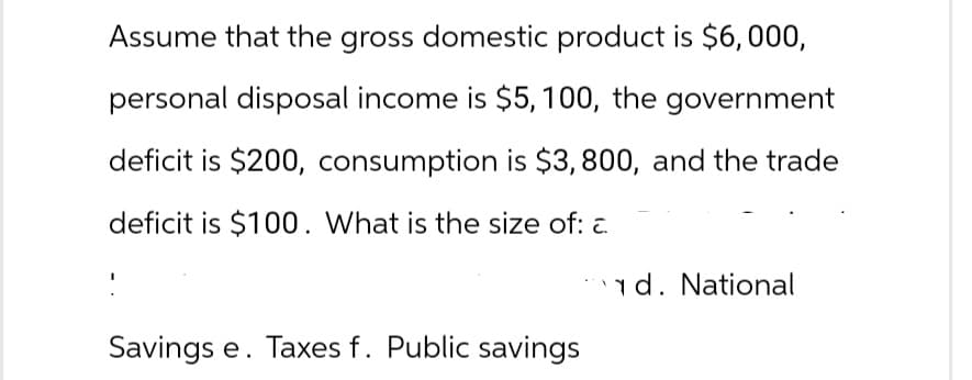 Assume that the gross domestic product is $6,000,
personal disposal income is $5, 100, the government
deficit is $200, consumption is $3,800, and the trade
deficit is $100. What is the size of: c.
Savings e. Taxes f. Public savings
d. National