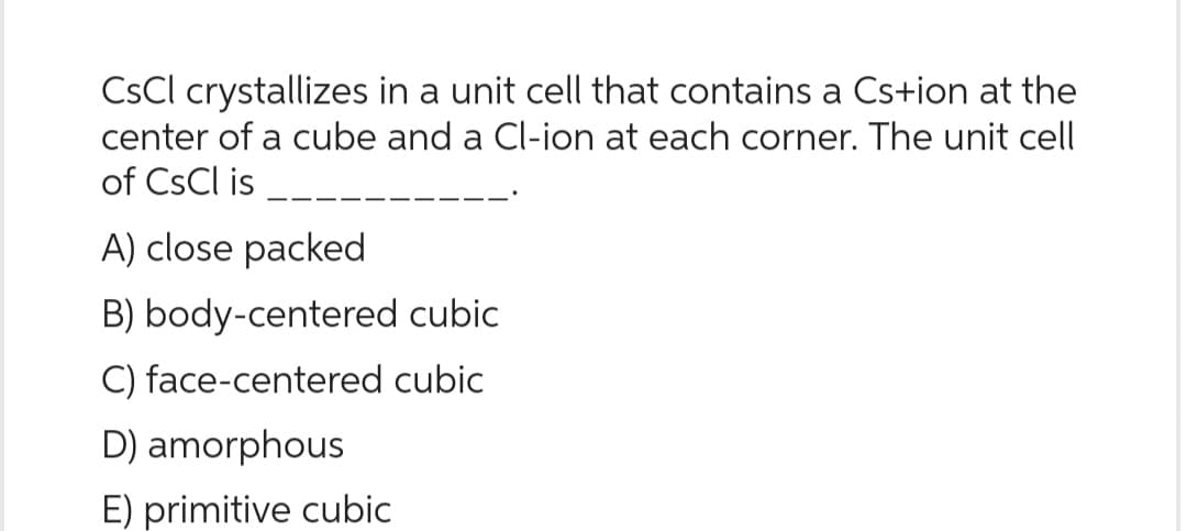 CsCl crystallizes in a unit cell that contains a Cs+ion at the
center of a cube and a Cl-ion at each corner. The unit cell
of CsCl is
A) close packed
B) body-centered cubic
C) face-centered cubic
D) amorphous
E) primitive cubic