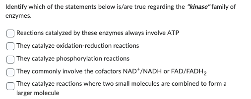 Identify which of the statements below is/are true regarding the "kinase" family of
enzymes.
Reactions catalyzed by these enzymes always involve ATP
They catalyze oxidation-reduction reactions
They catalyze phosphorylation reactions
They commonly involve the cofactors NAD+/NADH or FAD/FADH₂
They catalyze reactions where two small molecules are combined to form a
larger molecule