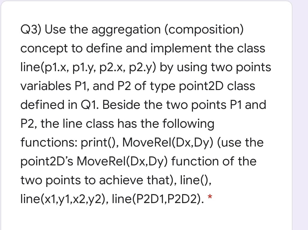 Q3) Use the aggregation (composition)
concept to define and implement the class
line(p1.x, p1.y, p2.x, p2.y) by using two points
variables P1, and P2 of type point2D class
defined in Q1. Beside the two points P1 and
P2, the line class has the following
functions: print(), MoveRel(Dx,Dy) (use the
point2D's MoveRel(Dx,Dy) function of the
two points to achieve that), line(),
line(x1,y1,x2,y2), line(P2D1,P2D2). *
