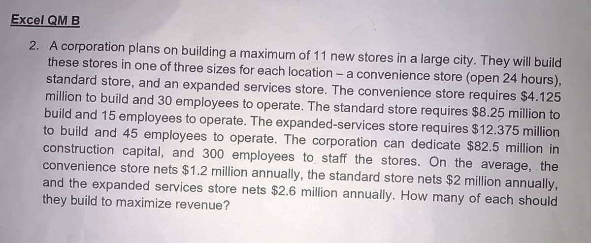 Excel QM B
2. A corporation plans on building a maximum of 11 new stores in a large city. They will build
these stores in one of three sizes for each location - a convenience store (open 24 hours),
standard store, and an expanded services store. The convenience store requires $4.125
million to build and 30 employees to operate. The standard store requires $8.25 million to
build and 15 employees to operate. The expanded-services store requires $12.375 million
to build and 45 employees to operate. The corporation can dedicate $82.5 million in
construction capital, and 300 employees to staff the stores. On the average, the
convenience store nets $1.2 million annually, the standard store nets $2 million annually,
and the expanded services store nets $2.6 million annually. How many of each should
they build to maximize revenue?