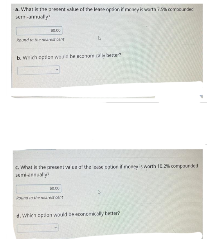 a. What is the present value of the lease option if money is worth 7.5% compounded
semi-annually?
$0.00
Round to the nearest cent
b. Which option would be economically better?
c. What is the present value of the lease option if money is worth 10.2% compounded
semi-annually?
$0.00
Round to the nearest cent
d. Which option would be economically better?