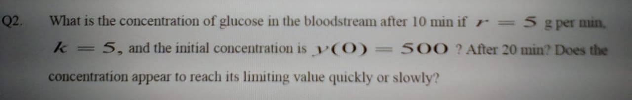 What is the concentration of glucose in the bloodstream after 10 min if r =5 g per min,
k =
5, and the initial concentration is y(0)
500 ?After 20 min? Does the
concentration appear to reach its limiting value quickly or slowly?
