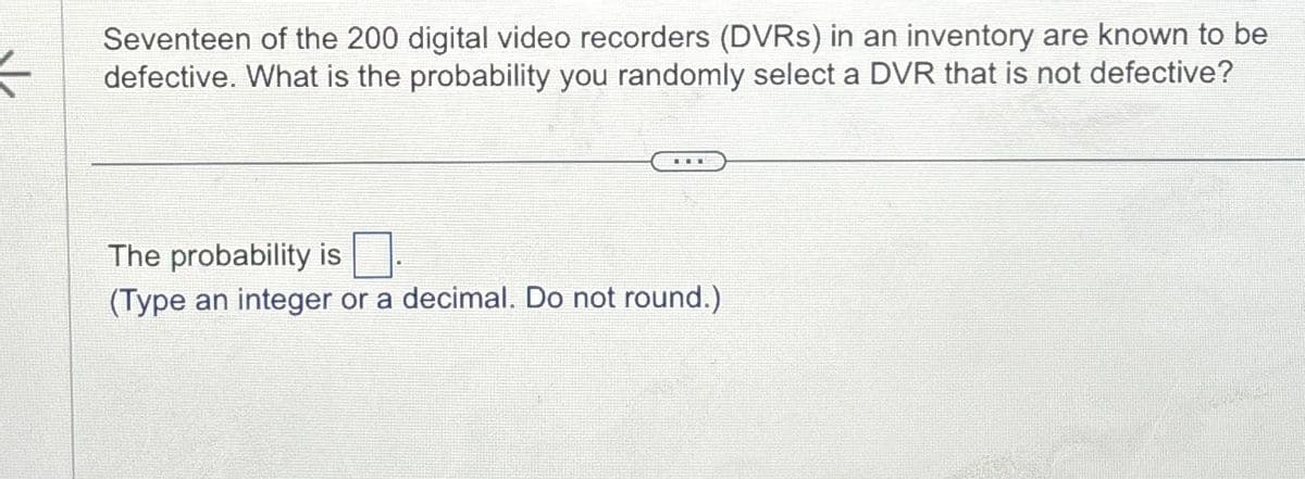F
Seventeen of the 200 digital video recorders (DVRs) in an inventory are known to be
defective. What is the probability you randomly select a DVR that is not defective?
The probability is
(Type an integer or a decimal. Do not round.)