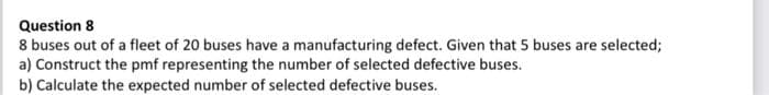Question 8
8 buses out of a fleet of 20 buses have a manufacturing defect. Given that 5 buses are selected;
a) Construct the pmf representing the number of selected defective buses.
b) Calculate the expected number of selected defective buses.