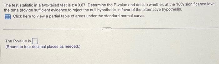 The test statistic in a two-tailed test is z=0.67. Determine the P-value and decide whether, at the 10% significance level,
the data provide sufficient evidence to reject the null hypothesis in favor of the alternative hypothesis.
Click here to view a partial table of areas under the standard normal curve.
The P-value is.
(Round to four decimal places as needed.)