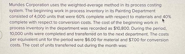 Mundes Corporation uses the weighted-average method in its process costing
system. The beginning work in process inventory in its Painting Department
consisted of 4,000 units that were 60% complete with respect to materials and 40%
complete with respect to conversion costs. The cost of the beginning work in
process inventory in the department was recorded as $10,800. During the period,
10,000 units were completed and transferred on to the next department. The costs
per equivalent unit for the period were $6.00 for material and $7.00 for conversion
costs. The cost of units transferred out during the month was: