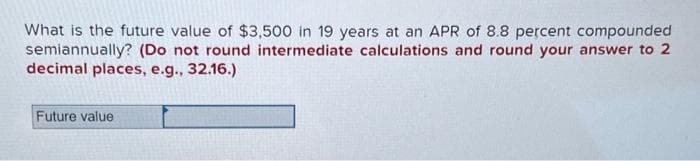 What is the future value of $3,500 in 19 years at an APR of 8.8 percent compounded
semiannually? (Do not round intermediate calculations and round your answer to 2
decimal places, e.g., 32.16.)
Future value