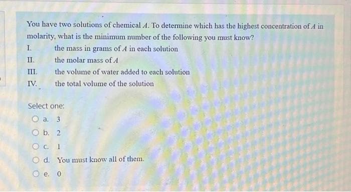 You have two solutions of chemical A. To determine which has the highest concentration of A in
molarity, what is the minimum number of the following you must know?
the mass in grams of A in each solution
the molar mass of A
I.
II.
III.
IV.
the volume of water added to each solution
the total volume of the solution
Select one:
O a. 3
O b. 2
C. 1
Od. You must know all of them.
O e. 0