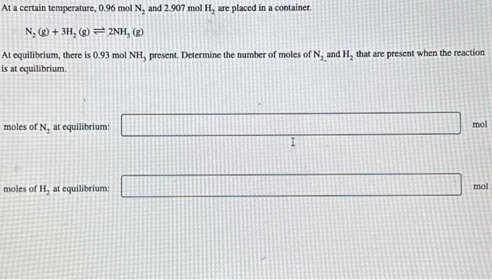 At a certain temperature, 0.96 mol N₂ and 2.907 mol H₂ are placed in a container.
N₂ (g) + 3H₂ (g)2NH, (g)
At equilibrium, there is 0.93 mol NH, present. Determine the number of moles of N, and H₂ that are present when the reaction
is at equilibrium.
moles of N, at equilibrium:
moles of H, at equilibrium:
mol
mol