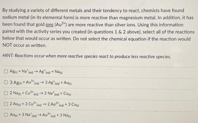 By studying a variety of different metals and their tendency to react, chemists have found
sodium metal (in its elemental form) is more reactive than magnesium metal. In addition, it has
been found that gold ions (Au³+) are more reactive than silver ions. Using this information
paired with the activity series you created (in questions 1 & 2 above), select all of the reactions
below that would occur as written. Do not select the chemical equation if the reaction would
NOT occur as written.
HINT: Reactions occur when more reactive species react to produce less reactive species.
Ag(s) + Na" (aq)→ Ag*(aq) + Na(s)
13 Ag(s) + Au³+ (aq) 3 Ag* (aq) + Aus)
2 Na+ Cu²+
(aq) → 2 Na (aq) + Cu(s)
2 AU) + 3 Cu²(aq) → 2 Au³* (aq) + 3 Cu(s)
Aus) + 3 Na* (aq) →Au³+
(aq) +3 Nas