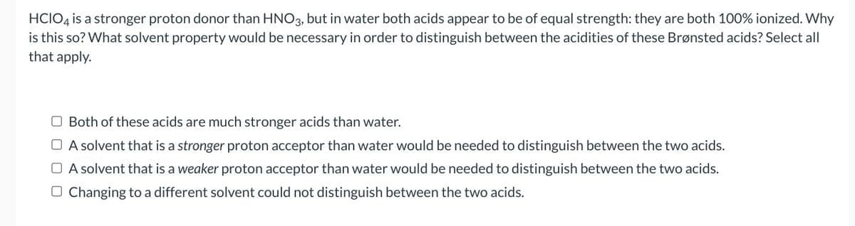 HCIO4 is a stronger proton donor than HNO3, but in water both acids appear to be of equal strength: they are both 100% ionized. Why
is this so? What solvent property would be necessary in order to distinguish between the acidities of these Brønsted acids? Select all
that apply.
O Both of these acids are much stronger acids than water.
A solvent that is a stronger proton acceptor than water would be needed to distinguish between the two acids.
A solvent that is a weaker proton acceptor than water would be needed to distinguish between the two acids.
Changing to a different solvent could not distinguish between the two acids.