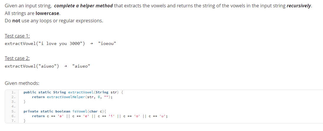 Given an input string, complete a helper method that extracts the vowels and returns the string of the vowels in the input string recursively.
All strings are lowercase.
Do not use any loops or regular expressions.
Test case 1:
extractVowel("i love you 3000")
"ioeou"
Test case 2:
extractVowel("aiueo")
"aiueo"
Given methods:
public static String extractVowel (String str) {
return extractVowelHelper (str, 0, "");
}
1
2
3
4
private static boolean isVowel (char c){
return c == 'a' || c == 'e' || c == 'i' || c == '0' || == 'u';
}
5.
6.
7.
