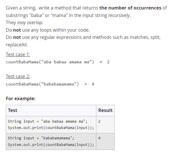 Given a string, write a method that returns the number of occurrences of
substrings "baba" or "mama" in the input string recursively.
They may overlap.
Do not use any loops within your code.
Do not use any regular expressions and methods such as matches, split,
replaceAll.
Test case 1:
countBabaMama ("aba babaa amama ma")
2
Test case 2:
countBabaMama ("bababamamama")
4
For example:
Test
Result
String input = "aba babaa amama ma";
System.out.print(countBabaMama (input));
String input
"bababamamama";
4
System.out.print(countBabaMama (input));
