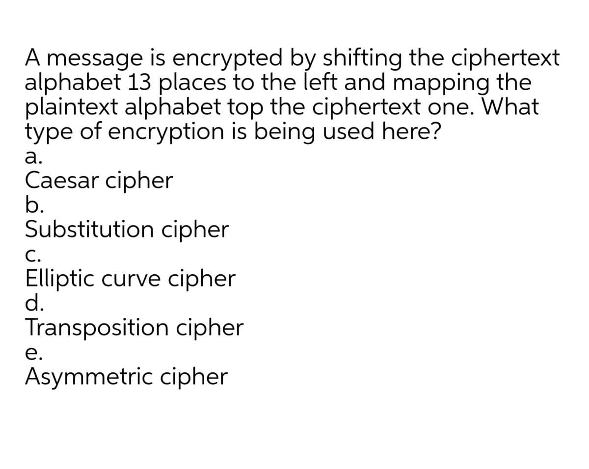 A message is encrypted by shifting the ciphertext
alphabet 13 places to the left and mapping the
plaintext alphabet top the ciphertext one. What
type of encryption is being used here?
а.
Caesar cipher
b.
Substitution cipher
С.
Elliptic curve cipher
d.
Transposition cipher
е.
Asymmetric cipher
