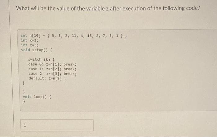 What will be the value of the variable z after execution of the following code?
int n[10] = { 3, 5, 2, 11, 4, 15, 2, 7, 3, 1 } ;
int k-3;
int z=3;
void setup() {
switch (k) {
case e: z=n[1]; break;
case 1: zen[2]; break;
case 2: z=n[3]; break;
default: z-n[9];
void loop() {
1
