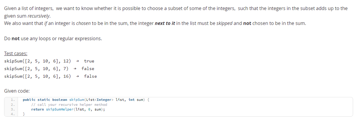 Given a list of integers, we want to know whether it is possible to choose a subset of some of the integers, such that the integers in the subset adds up to the
given sum recursively.
We also want that if an integer is chosen to be in the sum, the integer next to it in the list must be skipped and not chosen to be in the sum.
Do not use any loops or regular expressions.
Test cases:
skipSum([2, 5, 10, 6], 12)
true
skipSum([2, 5, 10, 6], 7)
false
skipSum([2, 5, 10, 6], 16)
false
Given code:
public static boolean skipSum (List<Integer> list, int sum) {
// call your recursive helper method
return skipSumHelper (list, e, sum);
1.
2.
3.
4.
