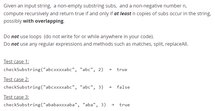 Given an input string, a non-empty substring subs, and a non-negative number n,
compute recursively and return true if and only if at least n copies of subs occur in the string,
possibly with overlapping.
Do not use loops (do not write for or while anywhere in your code).
Do not use any regular expressions and methods such as matches, split, replaceAll.
Test case 1:
checkSubstring("abcxxxxabc", "abc", 2)
true
Test case 2:
checkSubstring("abcxxxxabc", "abc", 3)
false
Test case 3:
checkSubstring ("ababaxxxaba", "aba", 3)
true
