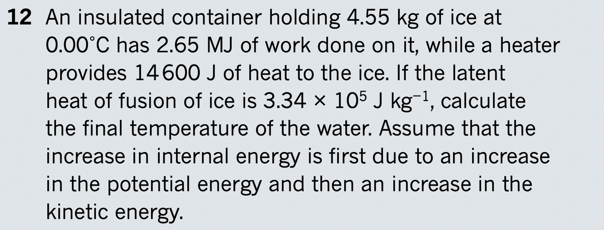 12 An insulated container holding 4.55 kg of ice at
0.00°C has 2.65 MJ of work done on it, while a heater
provides 14600 J of heat to the ice. If the latent
heat of fusion of ice is 3.34 × 105 J kg-1, calculate
the final temperature of the water. Assume that the
increase in internal energy is first due to an increase
in the potential energy and then an increase in the
kinetic energy.
