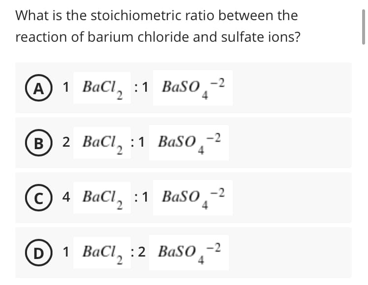 What is the stoichiometric ratio between the
reaction of barium chloride and sulfate ions?
1 ВаCI, :1 ВaSo -2
4
2 ВаCI, :1 BaSO,-2
4
4 BаCl, :1 Baso, -2
4
1 ВаCI, :2 Ваso, -2
4
