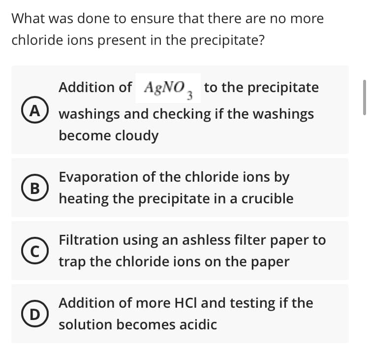 What was done to ensure that there are no more
chloride ions present in the precipitate?
Addition of A&NO, to the precipitate
A washings and checking if the washings
become cloudy
Evaporation of the chloride ions by
B
heating the precipitate in a crucible
Filtration using an ashless filter paper to
trap the chloride ions on the paper
Addition of more HCl and testing if the
D
solution becomes acidic
