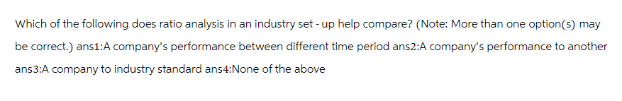Which of the following does ratio analysis in an industry set-up help compare? (Note: More than one option(s) may
be correct.) ans1:A company's performance between different time period ans2:A company's performance to another
ans3:A company to industry standard ans4:None of the above