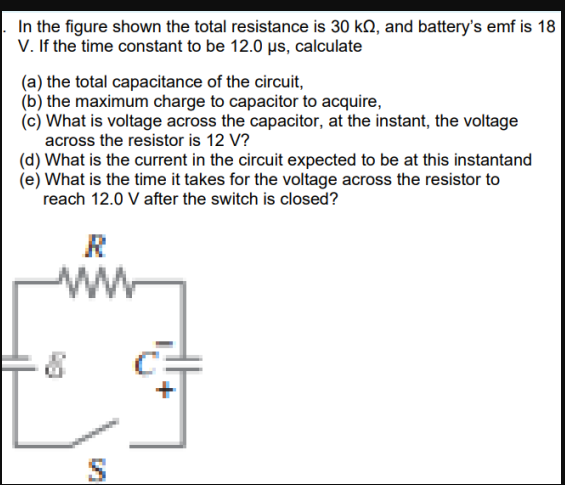 In the figure shown the total resistance is 30 kQ, and battery's emf is 18
V. If the time constant to be 12.0 µs, calculate
(a) the total capacitance of the circuit,
(b) the maximum charge to capacitor to acquire,
(c) What is voltage across the capacitor, at the instant, the voltage
across the resistor is 12 V?
(d) What is the current in the circuit expected to be at this instantand
(e) What is the time it takes for the voltage across the resistor to
reach 12.0 V after the switch is closed?
R
