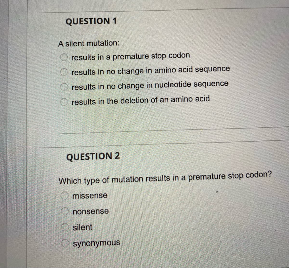 QUESTION 1
A silent mutation:
results in a premature stop codon
results in no change in amino acid sequence
results in no change in nucleotide sequence
O results in the deletion of an amino acid
QUESTION 2
Which type of mutation results in a premature stop codon?
missense
O nonsense
O silent
synonymous
O O O O
