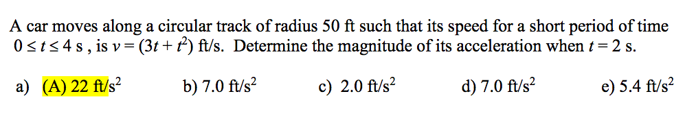A car moves along a circular track of radius 50 ft such that its speed for a short period of time
0sts 4 s, is v= (3t + t') ft/s. Determine the magnitude of its acceleration when t= 2 s.
a) (A) 22 ft/s?
b) 7.0 ft/s?
c) 2.0 ft/s?
d) 7.0 ft/s?
e) 5.4 ft/s?
