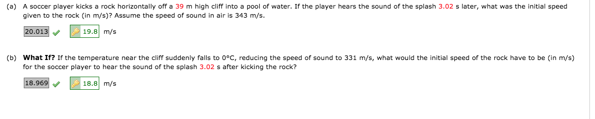 (a) A soccer player kicks a rock horizontally off a 39 m high cliff into a pool of water. If the player hears the sound of the splash 3.02 s later, what was the initial speed
given to the rock (in m/s)? Assume the speed of sound in air is 343 m/s.
20.013 V
19.8 m/s
(b) What If? If the temperature near the cliff suddenly falls to 0°C, reducing the speed of sound to 331 m/s, what would the initial speed of the rock have to be (in m/s)
for the soccer player to hear the sound of the splash 3.02 s after kicking the rock?
18.969 V
18.8 m/s
