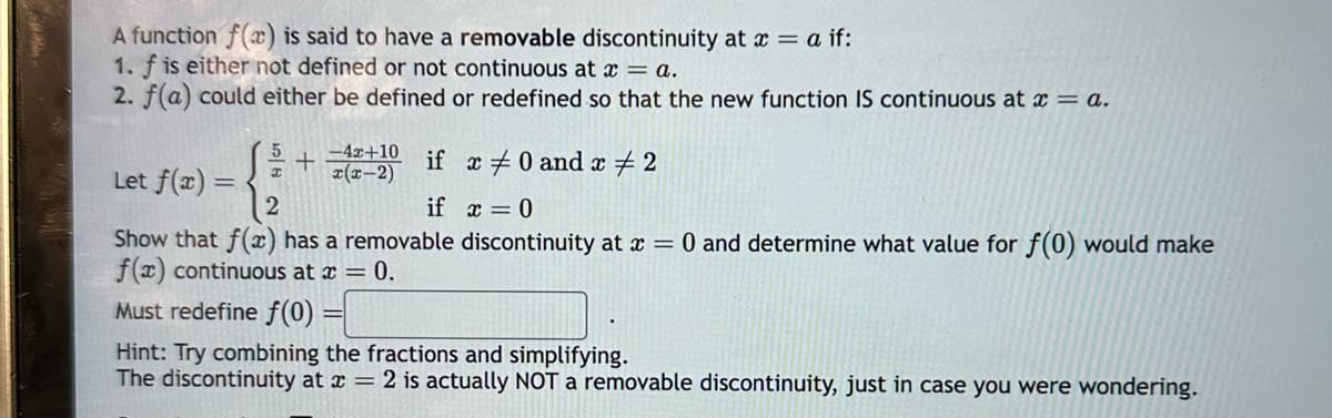 A function f(x) is said to have a removable discontinuity at x = a if:
1. f is either not defined or not continuous at x = a.
2. f(a) could either be defined or redefined so that the new function IS continuous at x = a.
5 -4x+10
+
x(x-2)
I
if x #0 and x # 2
Let f(x) =
if x=0
Show that f(x) has a removable discontinuity at x = 0 and determine what value for f(0) would make
f(x) continuous at x = 0.
Must redefine f(0) =
Hint: Try combining the fractions and simplifying.
The discontinuity at x = 2 is actually NOT a removable discontinuity, just in case you were wondering.