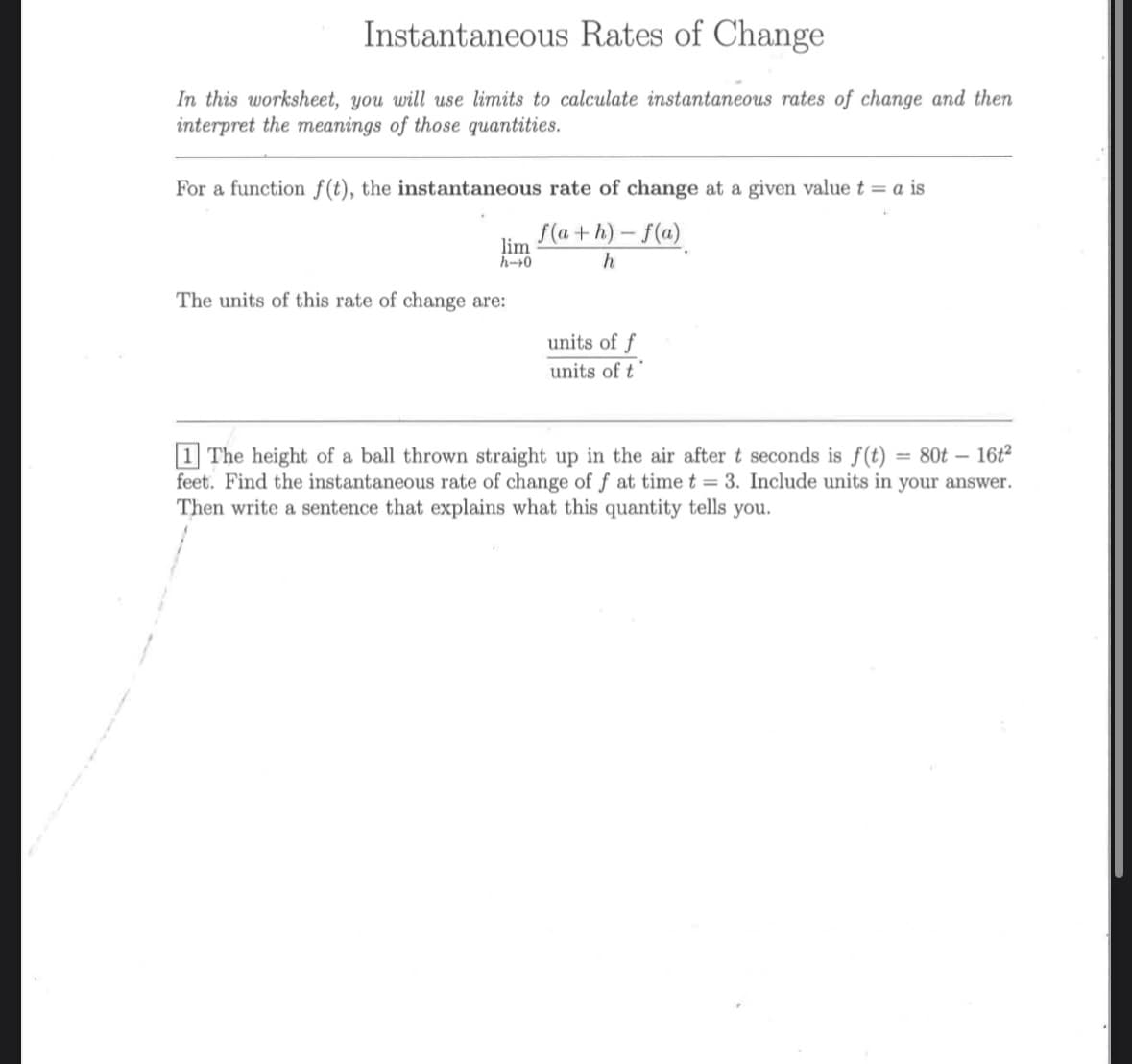 Instantaneous Rates of Change
In this worksheet, you will use limits to calculate instantaneous rates of change and then
interpret the meanings of those quantities.
For a function f(t), the instantaneous rate of change at a given value t = a is
f(a+h)-f(a)
h
lim
h-0
The units of this rate of change are:
units of f
units of t
-
80t 16t2
1 The height of a ball thrown straight up in the air after t seconds is f(t) =
feet. Find the instantaneous rate of change of f at time t = 3. Include units in your answer.
Then write a sentence that explains what this quantity tells you.