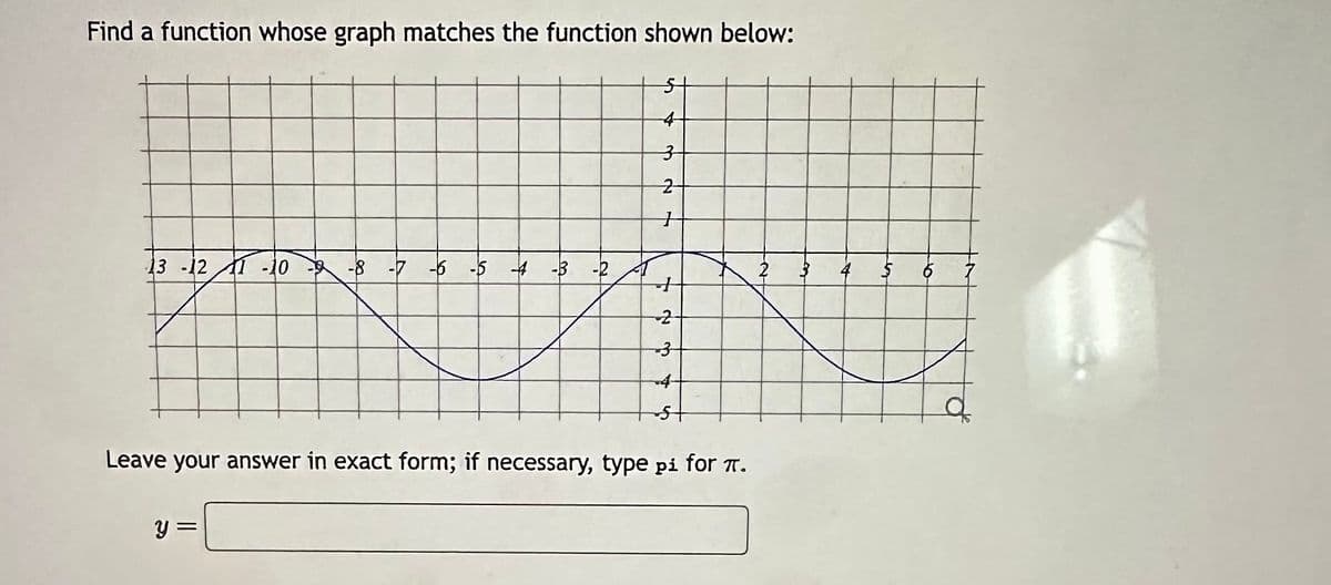 Find a function whose graph matches the function shown below:
13 -12 1-10
-8 -7 -6 -5 4 -3 -2
y =
3
2
+
+
2
3
4
Leave your answer in exact form; if necessary, type pi for π.
to