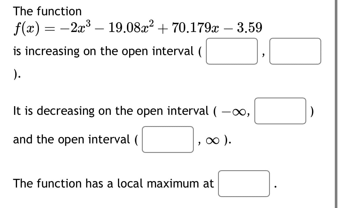 The function
f(x) = 2x³ – 19.08x² +70.179x - 3.59
is increasing on the open interval (
).
It is decreasing on the open interval (-∞,
and the open interval (
, ∞ ).
The function has a local maximum at