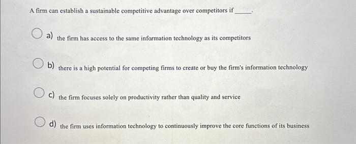 A firm can establish a sustainable competitive advantage over competitors if
O a)
the firm has access to the same information technology as its competitors
b)
there is a high potential for competing firms to create or buy the firm's information technology
c) the firm focuses solely on productivity rather than quality and service
d) the firm uses information technology to continuously improve the core functions of its business