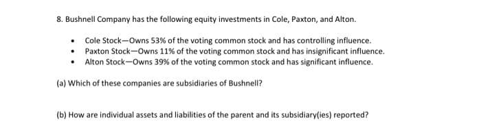 8. Bushnell Company has the following equity investments in Cole, Paxton, and Alton.
• Cole Stock-Owns 53% of the voting common stock and has controlling influence.
• Paxton Stock-Owns 11% of the voting common stock and has insignificant influence.
• Alton Stock-Owns 39% of the voting common stock and has significant influence.
(a) Which of these companies are subsidiaries of Bushnell?
(b) How are individual assets and liabilities of the parent and its subsidiary(ies) reported?