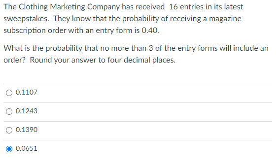 The Clothing Marketing Company has received 16 entries in its latest
sweepstakes. They know that the probability of receiving a magazine
subscription order with an entry form is 0.40.
What is the probability that no more than 3 of the entry forms will include an
order? Round your answer to four decimal places.
0.1107
0.1243
0.1390
0.0651