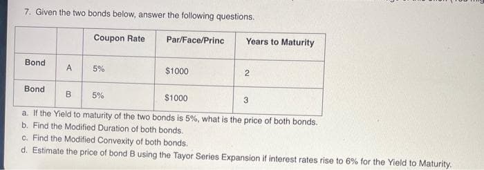 7. Given the two bonds below, answer the following questions.
Bond
Bond
A
Coupon Rate
B
5%
Par/Face/Princ
$1000
Years to Maturity
2
5%
$1000
a. If the Yield to maturity of the two bonds is 5%, what is the price of both bonds.
b. Find the Modified Duration of both bonds.
c. Find the Modified Convexity of both bonds.
d. Estimate the price of bond B using the Tayor Series Expansion if interest rates rise to 6% for the Yield to Maturity.
3