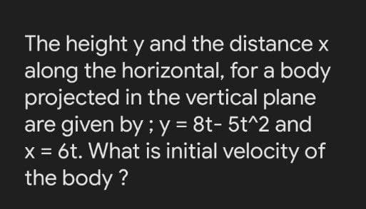 The height y and the distance x
along the horizontal, for a body
projected in the vertical plane
are given by ; y = 8t- 5t^2 and
x = 6t. What is initial velocity of
the body ?
%3D
