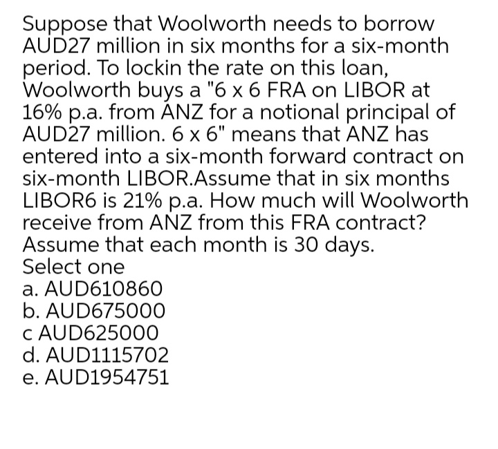Suppose that Woolworth needs to borrow
AUD27 million in six months for a six-month
period. To lockin the rate on this loan,
Woolworth buys a "6 x 6 FRA on LIBOR at
16% p.a. from ÁNZ for a notional principal of
AUD27 million. 6 x 6" means that ANZ has
entered into a six-month forward contract on
six-month LIBOR.Assume that in six months
LIBOR6 is 21% p.a. How much will Woolworth
receive from AÑZ from this FRA contract?
Assume that each month is 30 days.
Select one
a. AUD610860
b. AUD675000
c AUD625000
d. AUD1115702
e. AUD1954751
