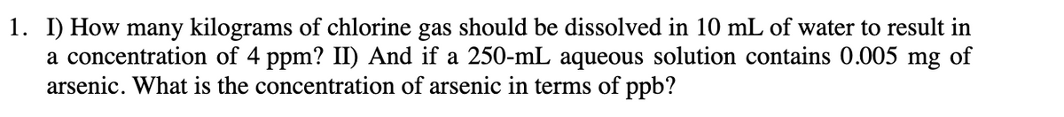 1. I) How many kilograms of chlorine gas should be dissolved in 10 mL of water to result in
a concentration of 4 ppm? II) And if a 250-mL aqueous solution contains 0.005 mg of
arsenic. What is the concentration of arsenic in terms of ppb?